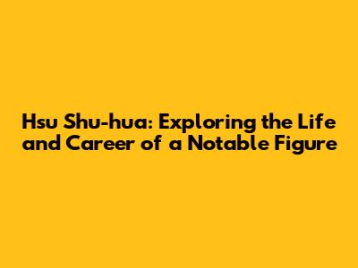 Hsu Shu-hua: Exploring the Life and Career of a Notable Figure