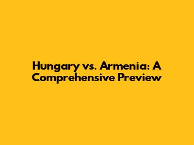 Hungary vs. Armenia: A Comprehensive Preview