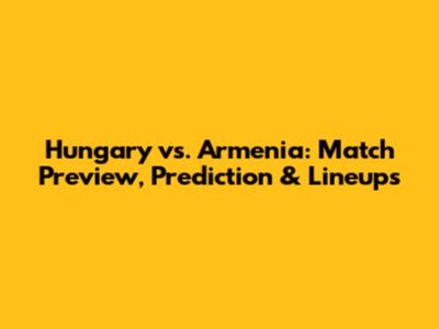 Hungary vs. Armenia: Match Preview, Prediction & Lineups