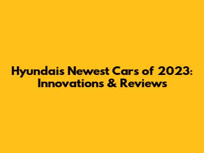 Hyundai's Newest Cars of 2023: Innovations & Reviews