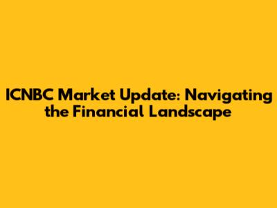ICNBC Market Update: Navigating the Financial Landscape