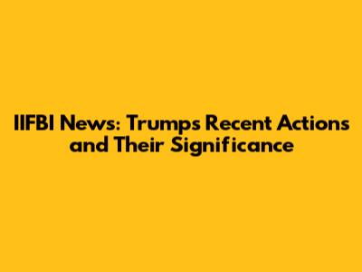 IIFBI News: Trump's Recent Actions and Their Significance