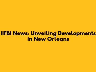 IIFBI News: Unveiling Developments in New Orleans