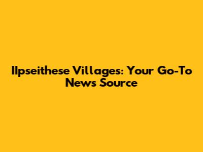IIpseithese Villages: Your Go-To News Source