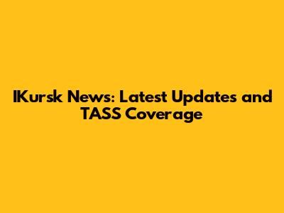 IKursk News: Latest Updates and TASS Coverage
