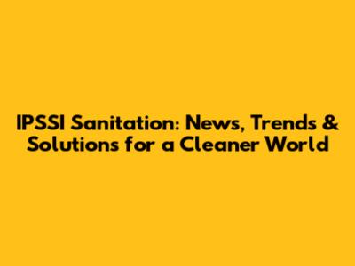 IPSSI Sanitation: News, Trends & Solutions for a Cleaner World
