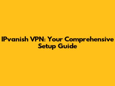 IPvanish VPN: Your Comprehensive Setup Guide