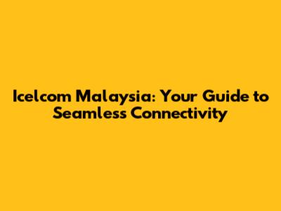 Icelcom Malaysia: Your Guide to Seamless Connectivity