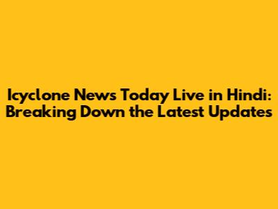 Icyclone News Today Live in Hindi: Breaking Down the Latest Updates