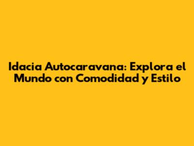 Idacia Autocaravana: Explora el Mundo con Comodidad y Estilo