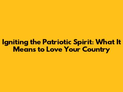 Igniting the Patriotic Spirit: What It Means to Love Your Country
