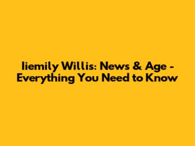 Iiemily Willis: News & Age - Everything You Need to Know