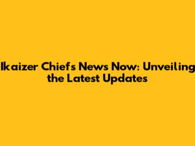 Ikaizer Chiefs News Now: Unveiling the Latest Updates