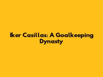 Iker Casillas: A Goalkeeping Dynasty