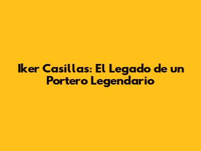 Iker Casillas: El Legado de un Portero Legendario