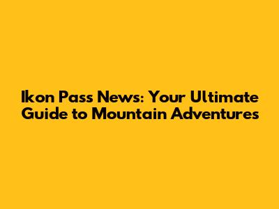 Ikon Pass News: Your Ultimate Guide to Mountain Adventures