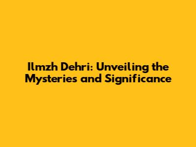 Ilmzh Dehri: Unveiling the Mysteries and Significance