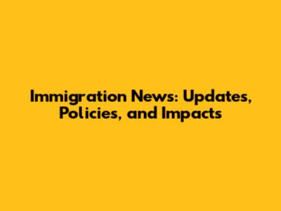 Immigration News: Updates, Policies, and Impacts