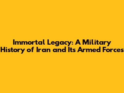 Immortal Legacy: A Military History of Iran and Its Armed Forces