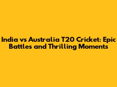 India vs Australia T20 Cricket: Epic Battles and Thrilling Moments