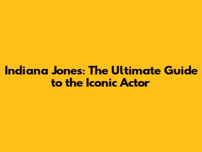 Indiana Jones: The Ultimate Guide to the Iconic Actor