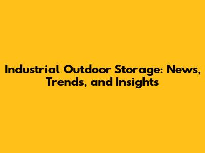 Industrial Outdoor Storage: News, Trends, and Insights
