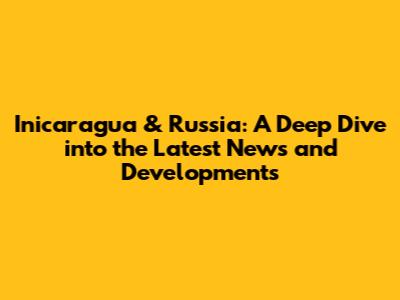Inicaragua & Russia: A Deep Dive into the Latest News and Developments