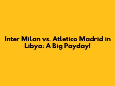 Inter Milan vs. Atletico Madrid in Libya: A Big Payday!