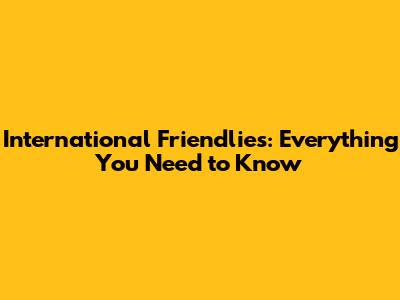 International Friendlies: Everything You Need to Know