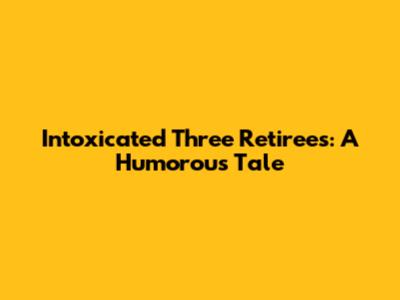 Intoxicated Three Retirees: A Humorous Tale