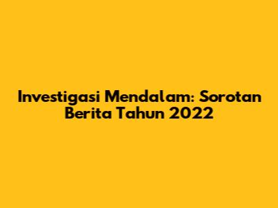 Investigasi Mendalam: Sorotan Berita Tahun 2022