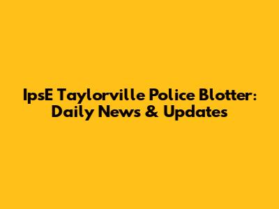 IpsE Taylorville Police Blotter: Daily News & Updates