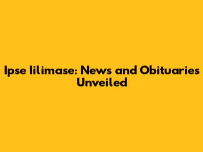 Ipse Iilimase: News and Obituaries Unveiled