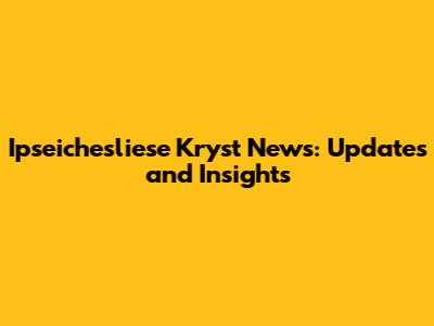 Ipseichesliese Kryst News: Updates and Insights