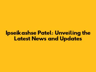 Ipseikashse Patel: Unveiling the Latest News and Updates