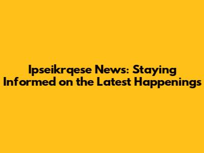 Ipseikrqese News: Staying Informed on the Latest Happenings