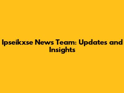 Ipseikxse News Team: Updates and Insights