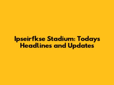 Ipseirfkse Stadium: Today's Headlines and Updates