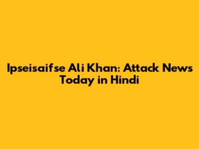 Ipseisaifse Ali Khan: Attack News Today in Hindi