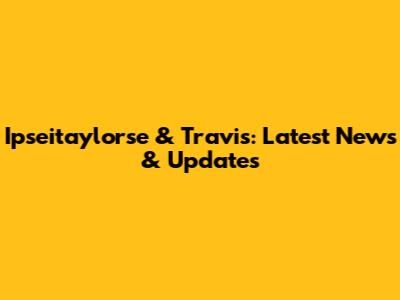 Ipseitaylorse & Travis: Latest News & Updates