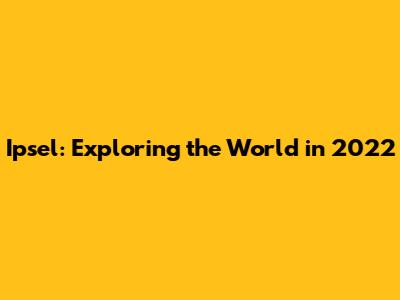 Ipsel: Exploring the World in 2022