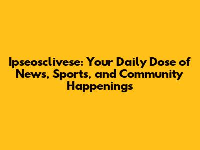 Ipseosclivese: Your Daily Dose of News, Sports, and Community Happenings