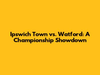 Ipswich Town vs. Watford: A Championship Showdown