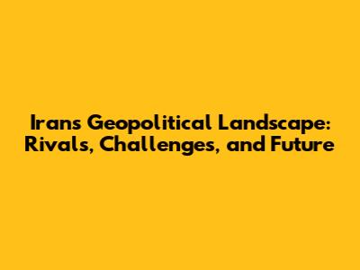 Iran's Geopolitical Landscape: Rivals, Challenges, and Future