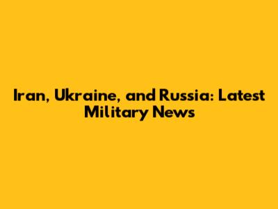 Iran, Ukraine, and Russia: Latest Military News