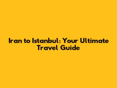 Iran to Istanbul: Your Ultimate Travel Guide