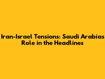 Iran-Israel Tensions: Saudi Arabia's Role in the Headlines