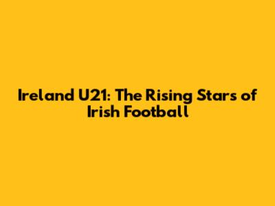 Ireland U21: The Rising Stars of Irish Football