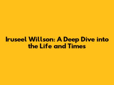 Iruseel Willson: A Deep Dive into the Life and Times