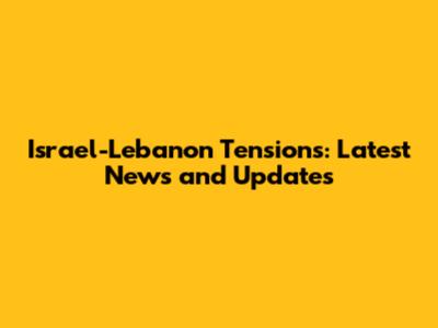 Israel-Lebanon Tensions: Latest News and Updates